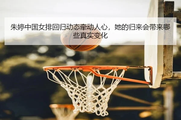 朱婷中国女排回归动态牵动人心，她的归来会带来哪些真实变化